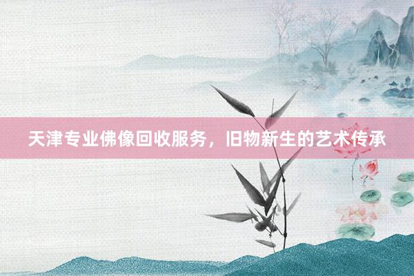 天津专业佛像回收服务，旧物新生的艺术传承