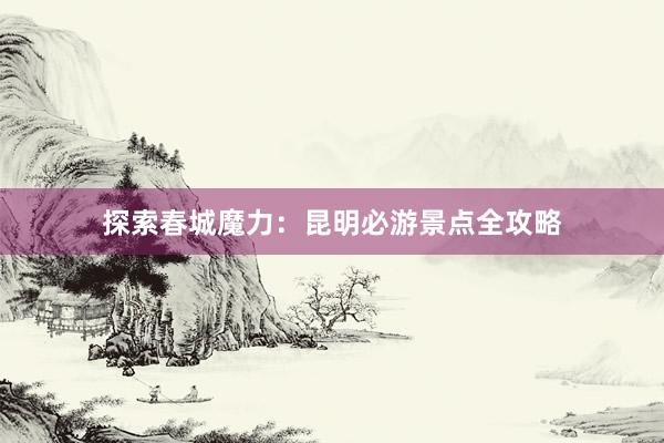 探索春城魔力：昆明必游景点全攻略